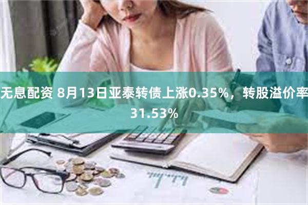 无息配资 8月13日亚泰转债上涨0.35%，转股溢价率31.53%