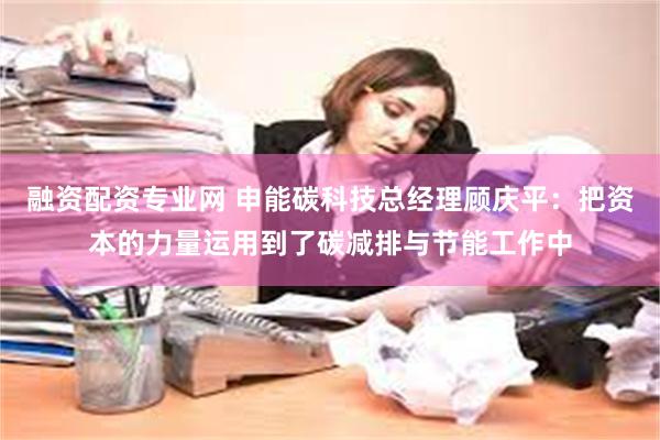 融资配资专业网 申能碳科技总经理顾庆平：把资本的力量运用到了碳减排与节能工作中