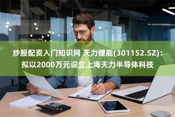 炒股配资入门知识网 天力锂能(301152.SZ)：拟以2000万元设立上海天力半导体科技