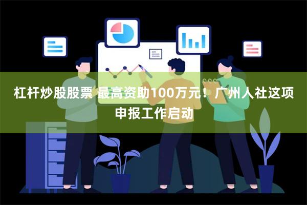 杠杆炒股股票 最高资助100万元！广州人社这项申报工作启动