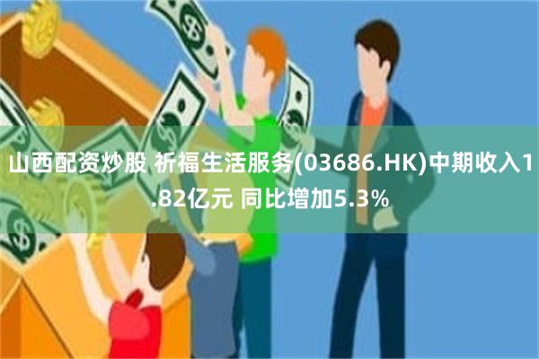 山西配资炒股 祈福生活服务(03686.HK)中期收入1.82亿元 同比增加5.3%