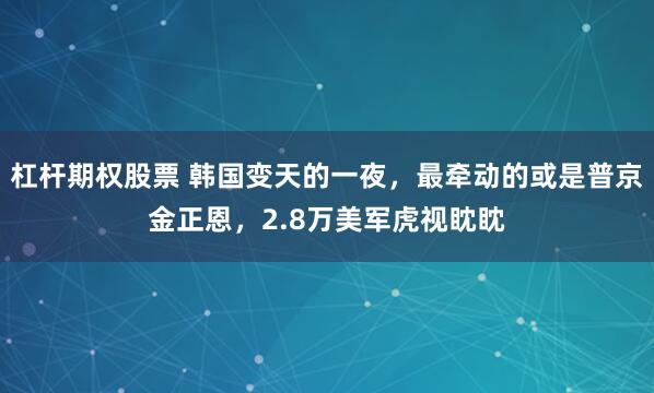 杠杆期权股票 韩国变天的一夜，最牵动的或是普京金正恩，2.8万美军虎视眈眈