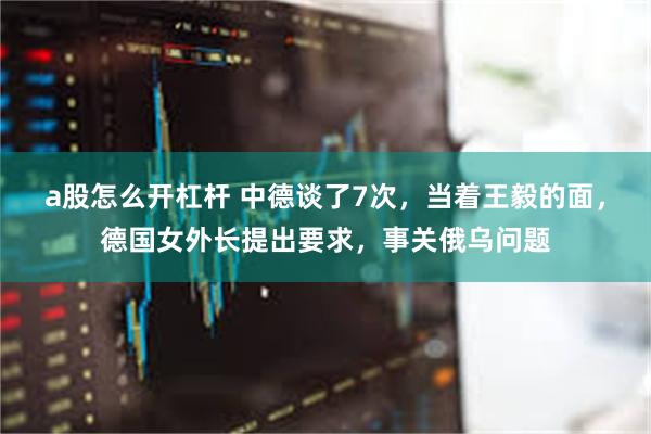 a股怎么开杠杆 中德谈了7次，当着王毅的面，德国女外长提出要求，事关俄乌问题