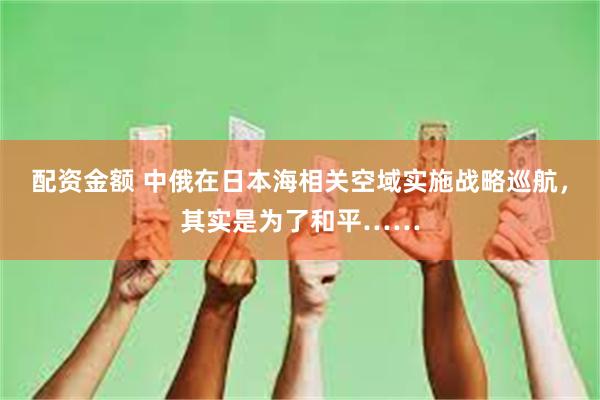 配资金额 中俄在日本海相关空域实施战略巡航，其实是为了和平……