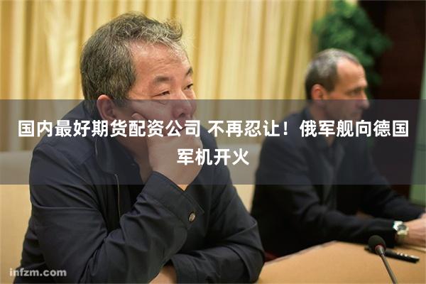 国内最好期货配资公司 不再忍让！俄军舰向德国军机开火