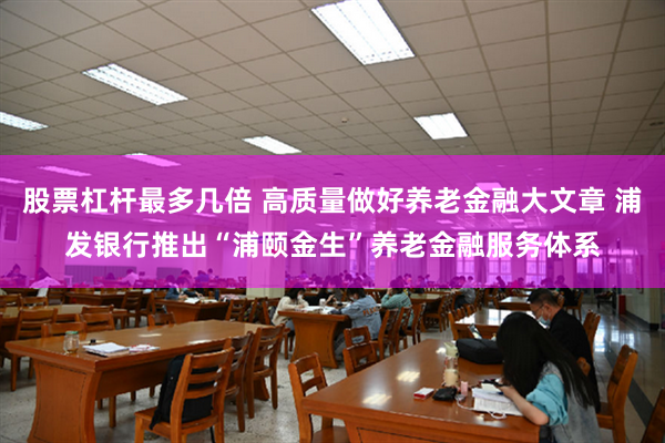 股票杠杆最多几倍 高质量做好养老金融大文章 浦发银行推出“浦颐金生”养老金融服务体系