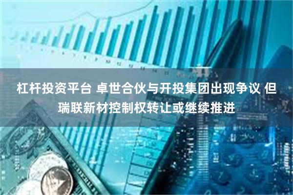 杠杆投资平台 卓世合伙与开投集团出现争议 但瑞联新材控制权转让或继续推进