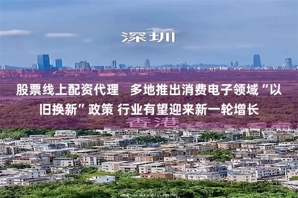 股票线上配资代理   多地推出消费电子领域“以旧换新”政策 行业有望迎来新一轮增长