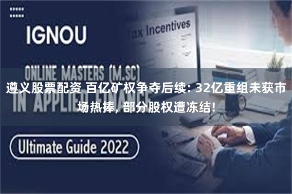 遵义股票配资 百亿矿权争夺后续: 32亿重组未获市场热捧, 部分股权遭冻结!