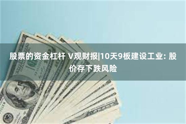 股票的资金杠杆 V观财报|10天9板建设工业: 股价存下跌风险