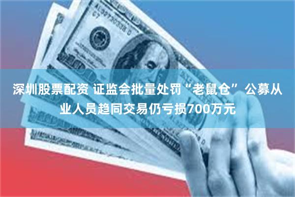 深圳股票配资 证监会批量处罚“老鼠仓” 公募从业人员趋同交易仍亏损700万元