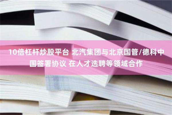 10倍杠杆炒股平台 北汽集团与北京国管/德科中国签署协议 在人才选聘等领域合作