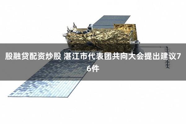 股融贷配资炒股 湛江市代表团共向大会提出建议76件