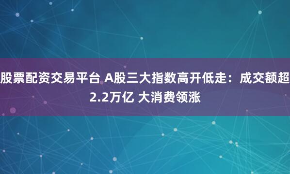 股票配资交易平台 A股三大指数高开低走：成交额超2.2万亿 大消费领涨