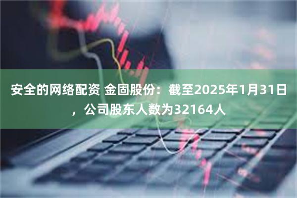 安全的网络配资 金固股份：截至2025年1月31日，公司股东人数为32164人