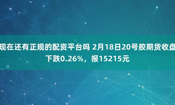 现在还有正规的配资平台吗 2月18日20号胶期货收盘下跌0.26%，报15215元