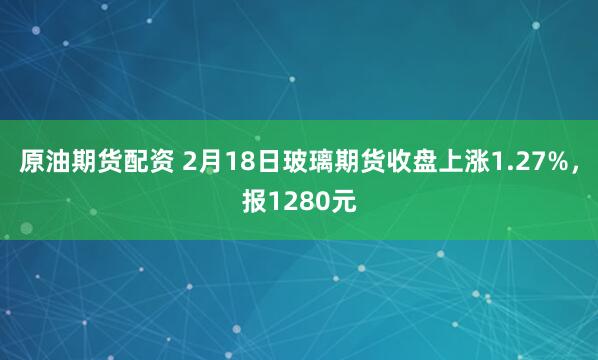 原油期货配资 2月18日玻璃期货收盘上涨1.27%，报1280元