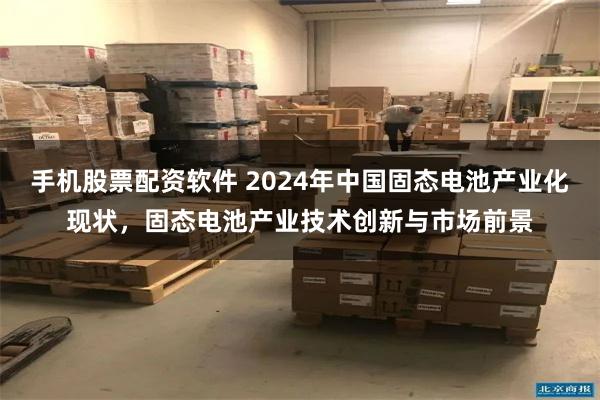 手机股票配资软件 2024年中国固态电池产业化现状，固态电池产业技术创新与市场前景