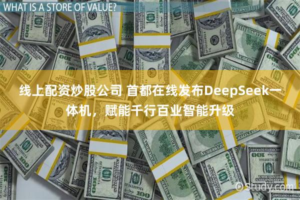 线上配资炒股公司 首都在线发布DeepSeek一体机，赋能千行百业智能升级