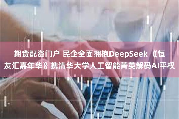 期货配资门户 民企全面拥抱DeepSeek 《恒友汇嘉年华》携清华大学人工智能菁英解码AI平权