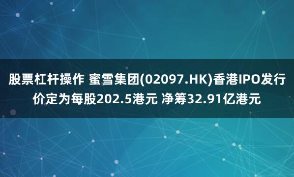 股票杠杆操作 蜜雪集团(02097.HK)香港IPO发行价定为每股202.5港元 净筹32.91亿港元