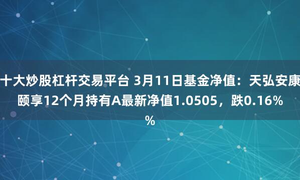 十大炒股杠杆交易平台 3月11日基金净值：天弘安康颐享12个月持有A最新净值1.0505，跌0.16%